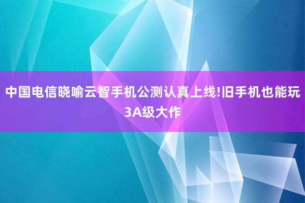中国电信晓喻云智手机公测认真上线!旧手机也能玩3A级大作
